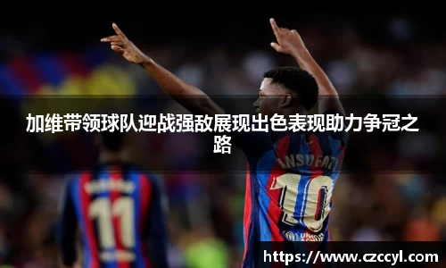 加维带领球队迎战强敌展现出色表现助力争冠之路